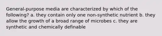 General-purpose media are characterized by which of the following? a. they contain only one non-synthetic nutrient b. they allow the growth of a broad range of microbes c. they are synthetic and chemically definable