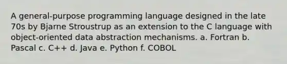 A general-purpose programming language designed in the late 70s by Bjarne Stroustrup as an extension to the C language with object-oriented data abstraction mechanisms. a. Fortran b. Pascal c. C++ d. Java e. Python f. COBOL