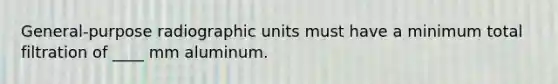 General-purpose radiographic units must have a minimum total filtration of ____ mm aluminum.