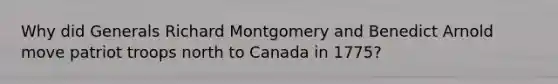 Why did Generals Richard Montgomery and Benedict Arnold move patriot troops north to Canada in 1775?