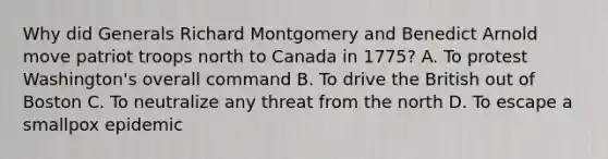 Why did Generals Richard Montgomery and Benedict Arnold move patriot troops north to Canada in 1775? A. To protest Washington's overall command B. To drive the British out of Boston C. To neutralize any threat from the north D. To escape a smallpox epidemic