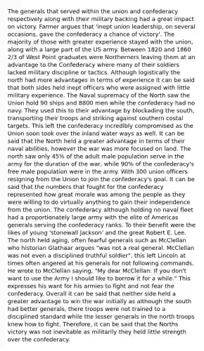 The generals that served within the union and confederacy respectively along with their military backing had a great impact on victory. Farmer argues that 'inept union leadership, on several occasions, gave the confederacy a chance of victory'. The majority of those with greater experience stayed with the union, along with a large part of the US army. Between 1820 and 1860 2/3 of West Point graduates were Northerners leaving them at an advantage to the Confederacy where many of their soldiers lacked military discipline or tactics. Although logistically the north had more advantages in terms of experience it can be said that both sides held inept officers who were assigned with little military experience. The Naval supremacy of the North saw the Union hold 90 ships and 8800 men while the confederacy had no navy. They used this to their advantage by blockading the south, transporting their troops and striking against southern costal targets. This left the confederacy incredibly compromised as the Union soon took over the inland water ways as well. It can be said that the North held a greater advantage in terms of their naval abilities, however the war was more focused on land. The north saw only 45% of the adult male population serve in the army for the duration of the war, while 90% of the confederacy's free male population were in the army. With 300 union officers resigning from the Union to join the confederacy's goal. It can be said that the numbers that fought for the confederacy represented how great morale was among the people as they were willing to do virtually anything to gain their independence from the union. The confederacy although holding no naval fleet had a proportionately large army with the elite of Americas generals serving the confederacy ranks. To their benefit were the likes of young 'stonewall Jackson' and the great Robert E. Lee. The north held aging, often fearful generals such as McClellan who historian Glathaar argues "was not a real general. McClellan was not even a disciplined truthful soldier", this left Lincoln at times often angered at his generals for not following commands. He wrote to McClellan saying, "My dear McClellan: If you don't want to use the Army I should like to borrow it for a while." This expresses his want for his armies to fight and not fear the confederacy. Overall it can be said that neither side held a greater advantage to win the war initially as although the south had better generals, there troops were not trained to a disciplined standard while the lesser generals in the north troops knew how to fight. Therefore, it can be said that the Norths victory was not inevitable as militarily they held little strength over the confederacy.