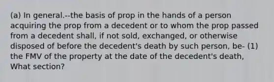 (a) In general.--the basis of prop in the hands of a person acquiring the prop from a decedent or to whom the prop passed from a decedent shall, if not sold, exchanged, or otherwise disposed of before the decedent's death by such person, be- (1) the FMV of the property at the date of the decedent's death, What section?