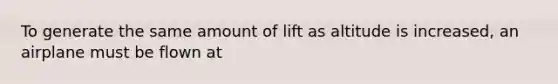 To generate the same amount of lift as altitude is increased, an airplane must be flown at