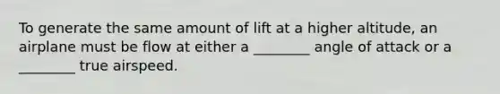 To generate the same amount of lift at a higher altitude, an airplane must be flow at either a ________ angle of attack or a ________ true airspeed.