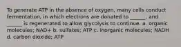 To generate ATP in the absence of oxygen, many cells conduct fermentation, in which electrons are donated to ______, and ______ is regenerated to allow glycolysis to continue. a. organic molecules; NAD+ b. sulfates; ATP c. inorganic molecules; NADH d. carbon dioxide; ATP