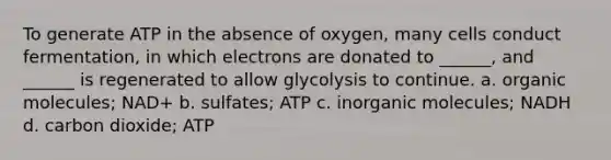 To generate ATP in the absence of oxygen, many cells conduct fermentation, in which electrons are donated to ______, and ______ is regenerated to allow glycolysis to continue. a. organic molecules; NAD+ b. sulfates; ATP c. inorganic molecules; NADH d. carbon dioxide; ATP