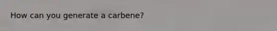 How can you generate a carbene?