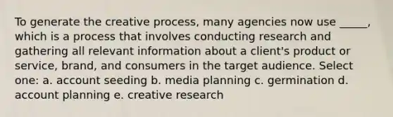 To generate the creative process, many agencies now use _____, which is a process that involves conducting research and gathering all relevant information about a client's product or service, brand, and consumers in the target audience. Select one: a. account seeding b. media planning c. germination d. account planning e. creative research