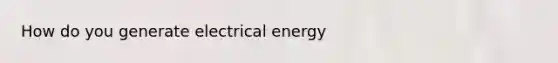 How do you generate electrical energy