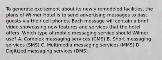 To generate excitement about its newly remodeled facilities, the plans of Wilmer Hotel is to send advertising messages to past guests via their cell phones. Each message will contain a brief video showcasing new features and services that the hotel offers. Which type of mobile messaging service should Wilmer use? A. Complex messaging services (CMS) B. Short messaging services (SMS) C. Multimedia messaging services (MMS) D. Digitized messaging services (DMS)