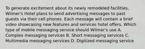 To generate excitement about its newly remodeled facilities, Wilmer's Hotel plans to send advertising messages to past guests via their cell phones. Each message will contain a brief video showcasing new features and services hotel offers. Which type of mobile messaging service should Wilmer's use A. Complex messaging services B. Short messaging services C. Multimedia messaging services D. Digitized messaging service