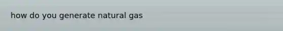 how do you generate natural gas