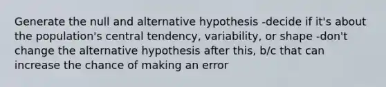 Generate the null and alternative hypothesis -decide if it's about the population's central tendency, variability, or shape -don't change the alternative hypothesis after this, b/c that can increase the chance of making an error