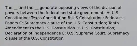 The __ and the __ generate opposing views of the division of powers between the federal and state governments A: U.S Constitution; Texas Constitution B:U.S Constitution; Federalist Papers C: Supremacy clause of the U.S. Constitution; Tenth Amendment to the U.S. Constitution D: U.S. Constitution; Declaration of Independence E: U.S. Supreme Court; Supremacy clause of the U.S. Constitution