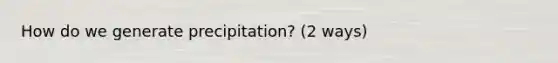 How do we generate precipitation? (2 ways)
