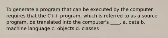 To generate a program that can be executed by the computer requires that the C++ program, which is referred to as a source program, be translated into the computer's ____. a. data b. machine language c. objects d. classes