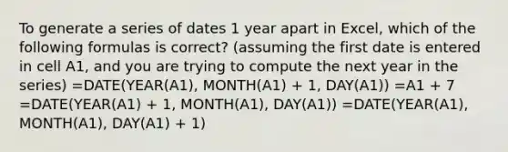 To generate a series of dates 1 year apart in Excel, which of the following formulas is correct? (assuming the first date is entered in cell A1, and you are trying to compute the next year in the series) =DATE(YEAR(A1), MONTH(A1) + 1, DAY(A1)) =A1 + 7 =DATE(YEAR(A1) + 1, MONTH(A1), DAY(A1)) =DATE(YEAR(A1), MONTH(A1), DAY(A1) + 1)