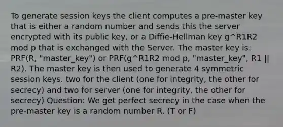 To generate session keys the client computes a pre-master key that is either a random number and sends this the server encrypted with its public key, or a Diffie-Hellman key g^R1R2 mod p that is exchanged with the Server. The master key is: PRF(R, "master_key") or PRF(g^R1R2 mod p, "master_key", R1 || R2). The master key is then used to generate 4 symmetric session keys. two for the client (one for integrity, the other for secrecy) and two for server (one for integrity, the other for secrecy) Question: We get perfect secrecy in the case when the pre-master key is a random number R. (T or F)