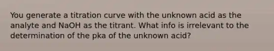 You generate a titration curve with the unknown acid as the analyte and NaOH as the titrant. What info is irrelevant to the determination of the pka of the unknown acid?