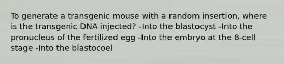 To generate a transgenic mouse with a random insertion, where is the transgenic DNA injected? -Into the blastocyst -Into the pronucleus of the fertilized egg -Into the embryo at the 8-cell stage -Into the blastocoel