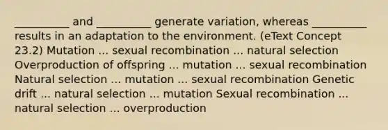 __________ and __________ generate variation, whereas __________ results in an adaptation to the environment. (eText Concept 23.2) Mutation ... sexual recombination ... natural selection Overproduction of offspring ... mutation ... sexual recombination Natural selection ... mutation ... sexual recombination Genetic drift ... natural selection ... mutation Sexual recombination ... natural selection ... overproduction