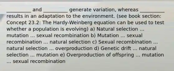 __________ and __________ generate variation, whereas __________ results in an adaptation to the environment. (see book section: Concept 23.2: The Hardy-Weinberg equation can be used to test whether a population is evolving) a) Natural selection ... mutation ... sexual recombination b) Mutation ... sexual recombination ... natural selection c) Sexual recombination ... natural selection ... overproduction d) Genetic drift ... natural selection ... mutation e) Overproduction of offspring ... mutation ... sexual recombination