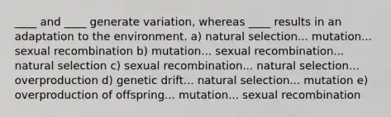 ____ and ____ generate variation, whereas ____ results in an adaptation to the environment. a) natural selection... mutation... sexual recombination b) mutation... sexual recombination... natural selection c) sexual recombination... natural selection... overproduction d) genetic drift... natural selection... mutation e) overproduction of offspring... mutation... sexual recombination