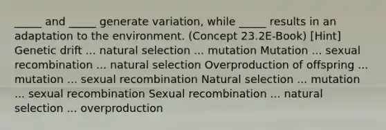 _____ and _____ generate variation, while _____ results in an adaptation to the environment. (Concept 23.2E-Book) [Hint] Genetic drift ... natural selection ... mutation Mutation ... sexual recombination ... natural selection Overproduction of offspring ... mutation ... sexual recombination Natural selection ... mutation ... sexual recombination Sexual recombination ... natural selection ... overproduction