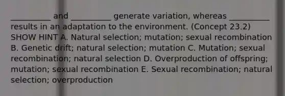 __________ and __________ generate variation, whereas __________ results in an adaptation to the environment. (Concept 23.2) SHOW HINT A. Natural selection; mutation; sexual recombination B. Genetic drift; natural selection; mutation C. Mutation; sexual recombination; natural selection D. Overproduction of offspring; mutation; sexual recombination E. Sexual recombination; natural selection; overproduction