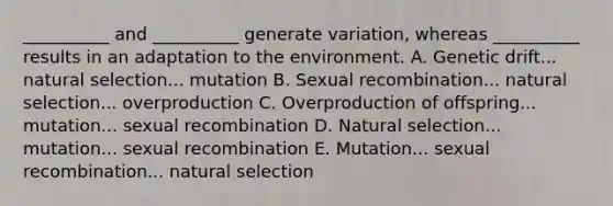 __________ and __________ generate variation, whereas __________ results in an adaptation to the environment. A. Genetic drift... natural selection... mutation B. Sexual recombination... natural selection... overproduction C. Overproduction of offspring... mutation... sexual recombination D. Natural selection... mutation... sexual recombination E. Mutation... sexual recombination... natural selection