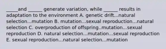 _____and ______ generate variation, while ______ results in adaptation to the environment A. genetic drift...natural selection...mutation B. mutation...sexual reproduction...natural selection C. overproduction of offspring..mutation...sexual reproduction D. natural selection...mutation...sexual reproduction E. sexual reproduction...natural selection...mutation