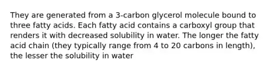 They are generated from a 3-carbon glycerol molecule bound to three fatty acids. Each fatty acid contains a carboxyl group that renders it with decreased solubility in water. The longer the fatty acid chain (they typically range from 4 to 20 carbons in length), the lesser the solubility in water