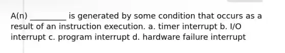 A(n) _________ is generated by some condition that occurs as a result of an instruction execution. a. timer interrupt b. I/O interrupt c. program interrupt d. hardware failure interrupt