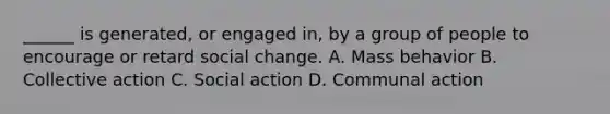 ______ is generated, or engaged in, by a group of people to encourage or retard social change. A. Mass behavior B. Collective action C. Social action D. Communal action