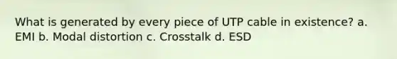 What is generated by every piece of UTP cable in existence? a. EMI b. Modal distortion c. Crosstalk d. ESD