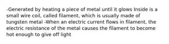 -Generated by heating a piece of metal until it glows Inside is a small wire coil, called filament, which is usually made of tungsten metal -When an electric current flows in filament, the electric resistance of the metal causes the filament to become hot enough to give off light