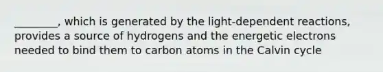 ________, which is generated by the light-dependent reactions, provides a source of hydrogens and the energetic electrons needed to bind them to carbon atoms in the Calvin cycle