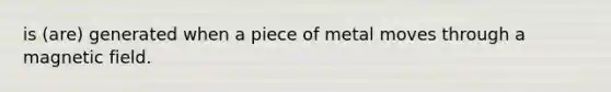 is (are) generated when a piece of metal moves through a magnetic field.