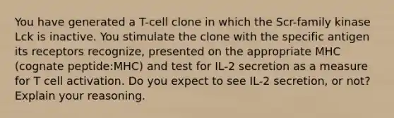 You have generated a T-cell clone in which the Scr-family kinase Lck is inactive. You stimulate the clone with the specific antigen its receptors recognize, presented on the appropriate MHC (cognate peptide:MHC) and test for IL-2 secretion as a measure for T cell activation. Do you expect to see IL-2 secretion, or not? Explain your reasoning.