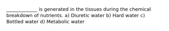 _____________ is generated in the tissues during the chemical breakdown of nutrients. a) Diuretic water b) Hard water c) Bottled water d) Metabolic water