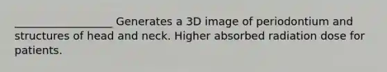 __________________ Generates a 3D image of periodontium and structures of head and neck. Higher absorbed radiation dose for patients.