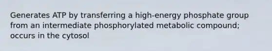 Generates ATP by transferring a high-energy phosphate group from an intermediate phosphorylated metabolic compound; occurs in the cytosol