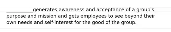 ___________generates awareness and acceptance of a group's purpose and mission and gets employees to see beyond their own needs and self-interest for the good of the group.