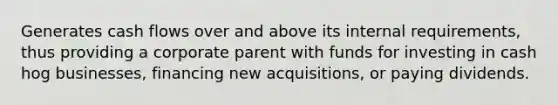 Generates cash flows over and above its internal requirements, thus providing a corporate parent with funds for investing in cash hog businesses, financing new acquisitions, or paying dividends.