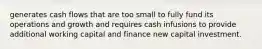 generates cash flows that are too small to fully fund its operations and growth and requires cash infusions to provide additional working capital and finance new capital investment.