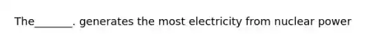 The_______. generates the most electricity from nuclear power