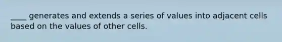 ____ generates and extends a series of values into adjacent cells based on the values of other cells.