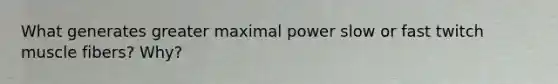 What generates greater maximal power slow or fast twitch muscle fibers? Why?