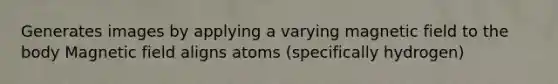 Generates images by applying a varying magnetic field to the body Magnetic field aligns atoms (specifically hydrogen)